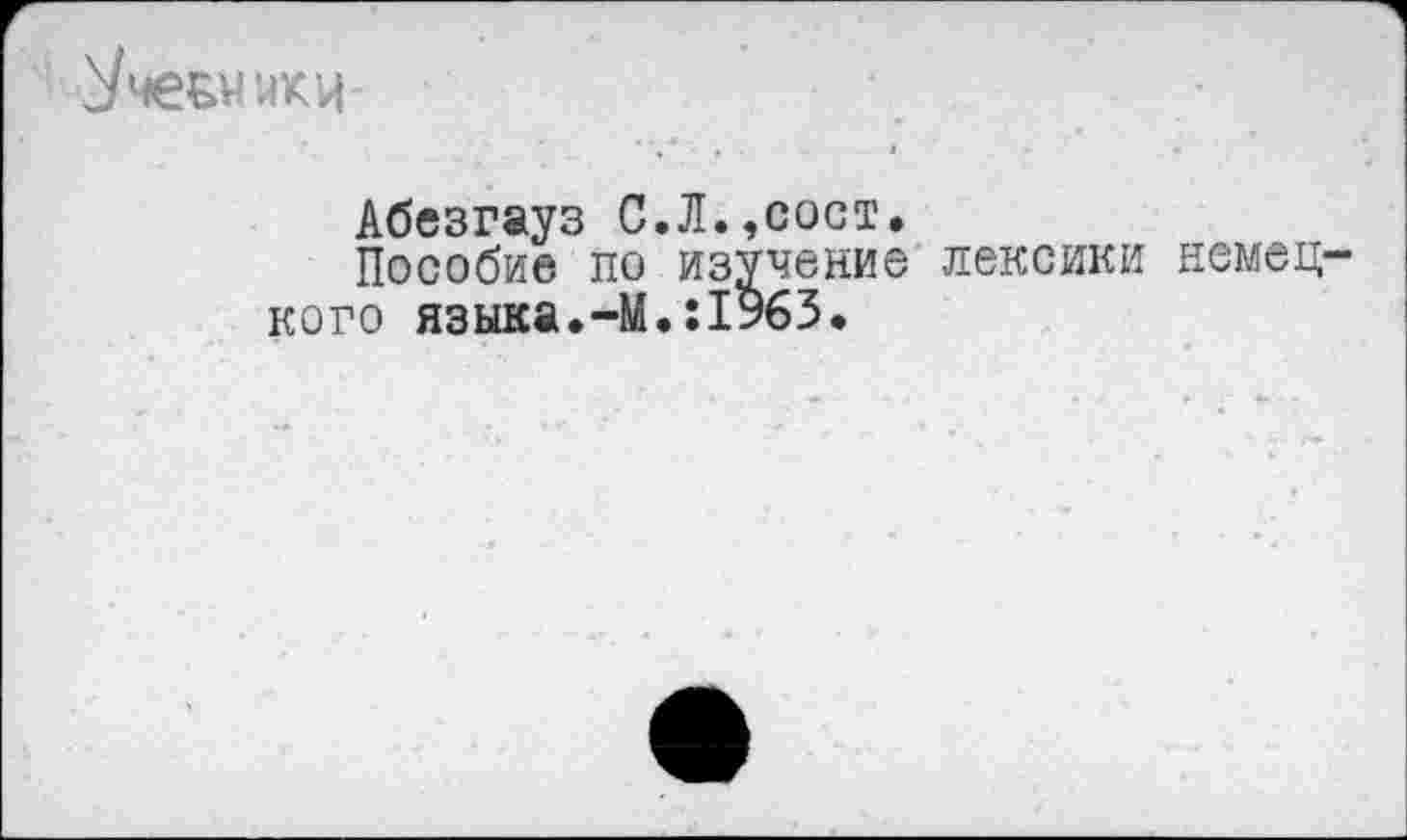 ﻿ЙКЦ
Абезгауз С.Л.,сост.
Пособие по изучение лексики немец кого языка.-М.:1963.